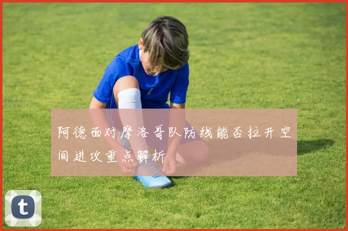 阿德面对摩洛哥队防线能否拉开空间进攻重点解析