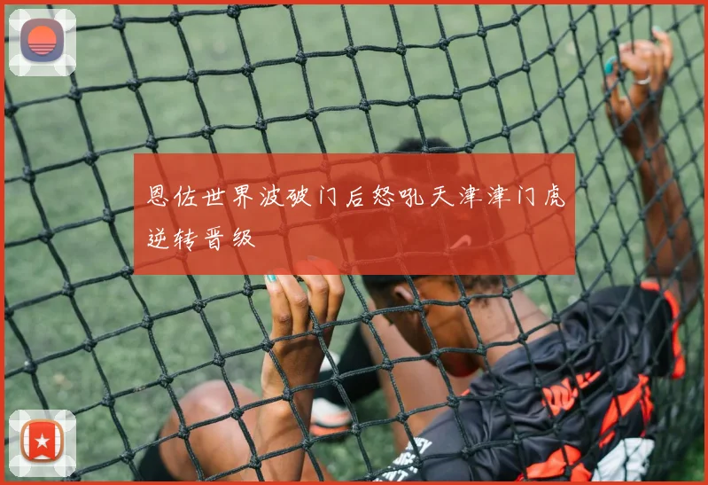 恩佐世界波破门后怒吼天津津门虎逆转晋级
