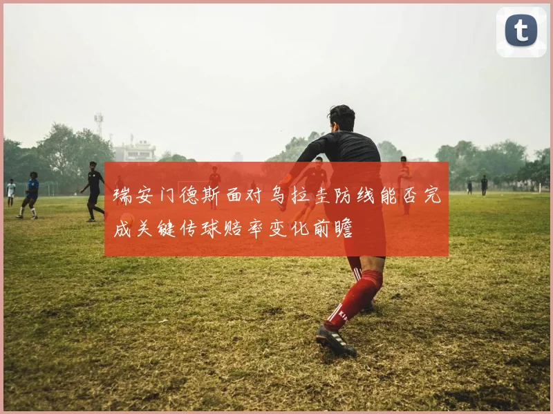 瑞安门德斯面对乌拉圭防线能否完成关键传球赔率变化前瞻