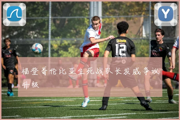 福登哥伦比亚生死战队长发威争议升级