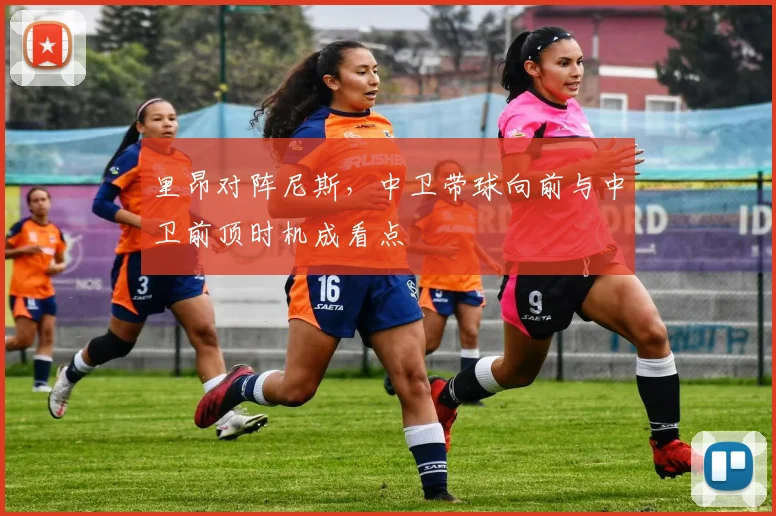 里昂对阵尼斯,中卫带球向前与中卫前顶时机成看点