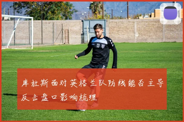 库杜斯面对英格兰队防线能否主导反击盘口影响梳理