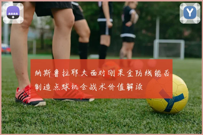 纳斯鲁拉耶夫面对刚果金防线能否制造点球机会战术价值解读