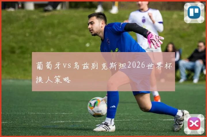 葡萄牙vs乌兹别克斯坦2026世界杯换人策略