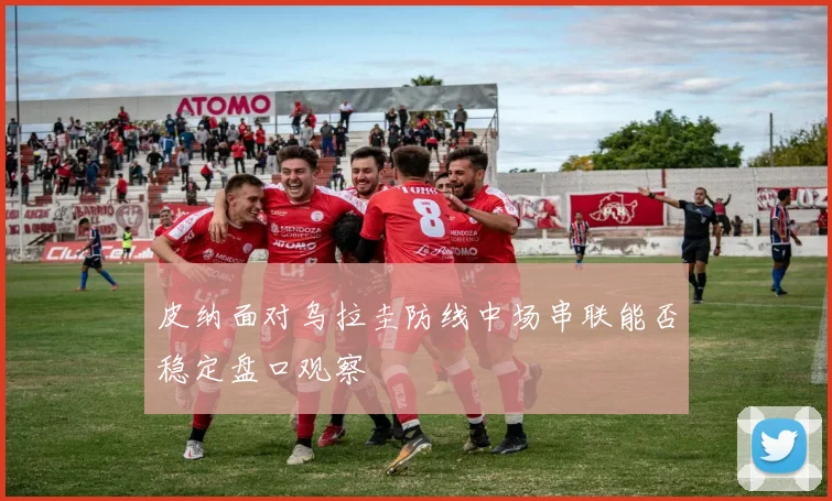 皮纳面对乌拉圭防线中场串联能否稳定盘口观察