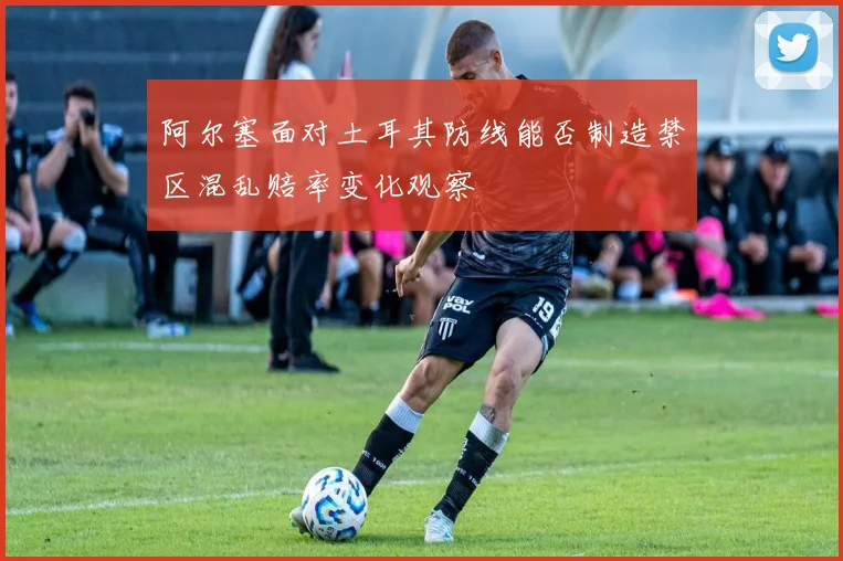 阿尔塞面对土耳其防线能否制造禁区混乱赔率变化观察