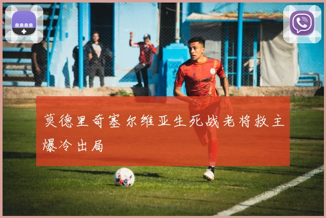 莫德里奇塞尔维亚生死战老将救主爆冷出局