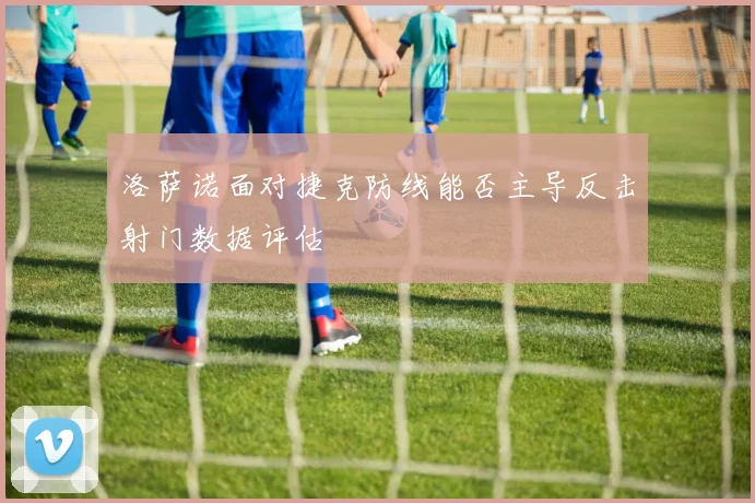 洛萨诺面对捷克防线能否主导反击射门数据评估