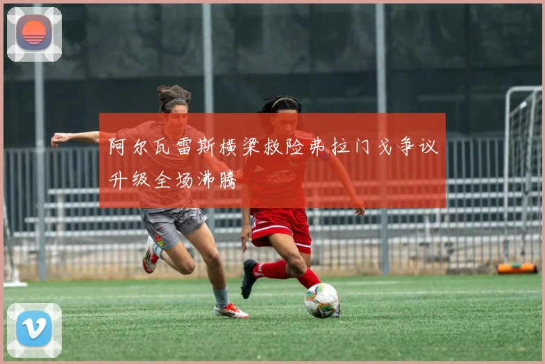 阿尔瓦雷斯横梁救险弗拉门戈争议升级全场沸腾