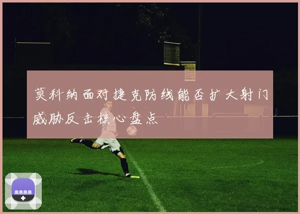 莫科纳面对捷克防线能否扩大射门威胁反击核心盘点