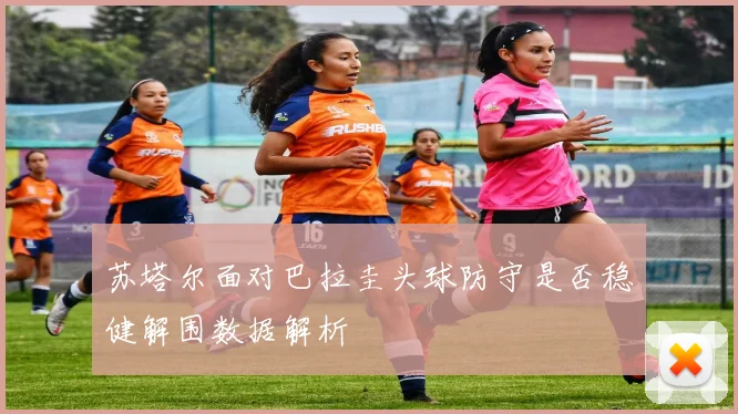 苏塔尔面对巴拉圭头球防守是否稳健解围数据解析