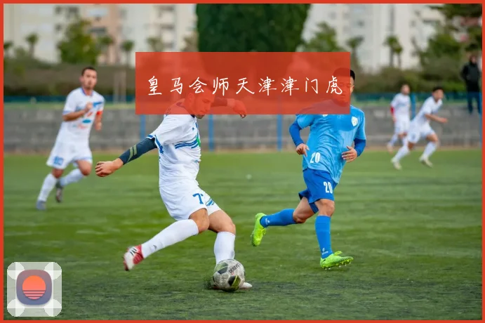 皇马会师天津津门虎