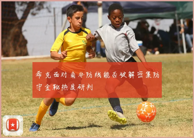 希克面对南非防线能否破解密集防守金靴热度研判