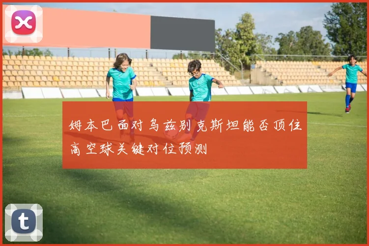 姆本巴面对乌兹别克斯坦能否顶住高空球关键对位预测