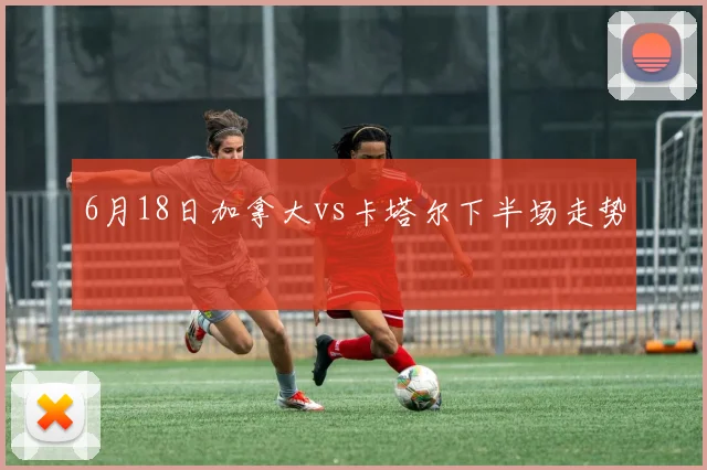 6月18日加拿大vs卡塔尔下半场走势