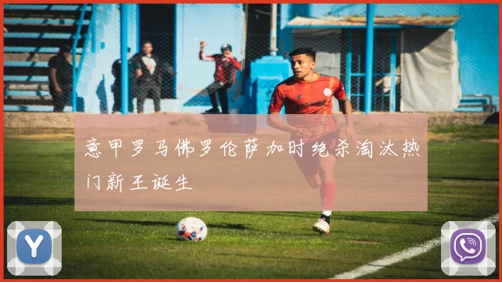 意甲罗马佛罗伦萨加时绝杀淘汰热门新王诞生