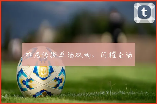 维尼修斯单场双响，闪耀全场