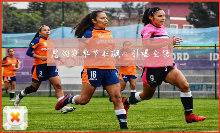 詹姆斯单节狂飙,引爆全场