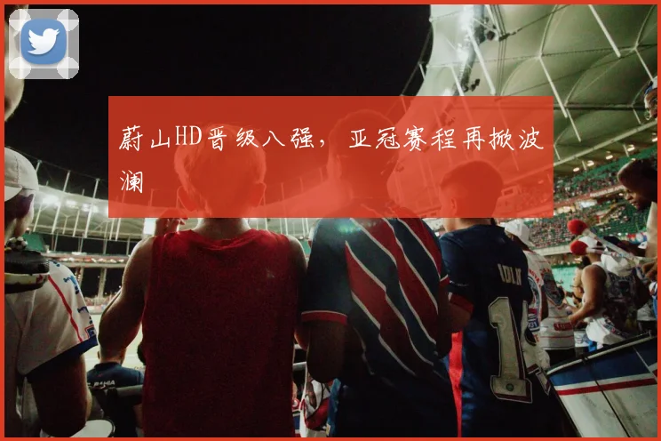 蔚山HD晋级八强,亚冠赛程再掀波澜