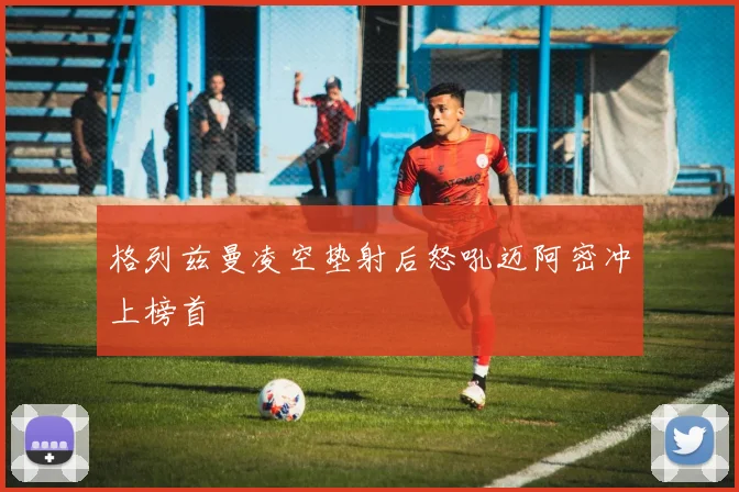 格列兹曼凌空垫射后怒吼迈阿密冲上榜首