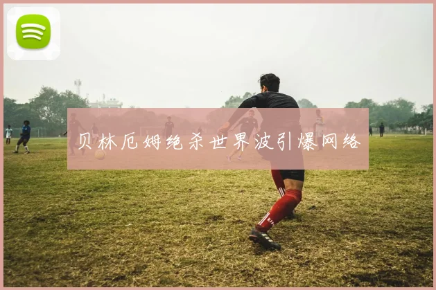 贝林厄姆绝杀世界波引爆网络