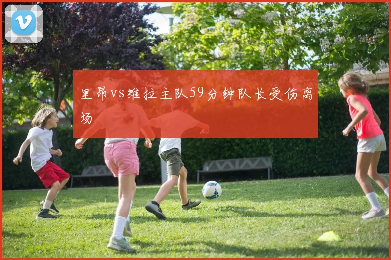 里昂vs维拉主队59分钟队长受伤离场