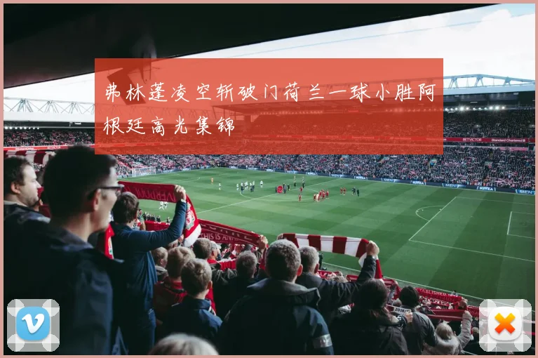 弗林蓬凌空斩破门荷兰一球小胜阿根廷高光集锦