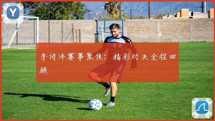 李诗沣赛事聚焦：精彩对决全程回顾