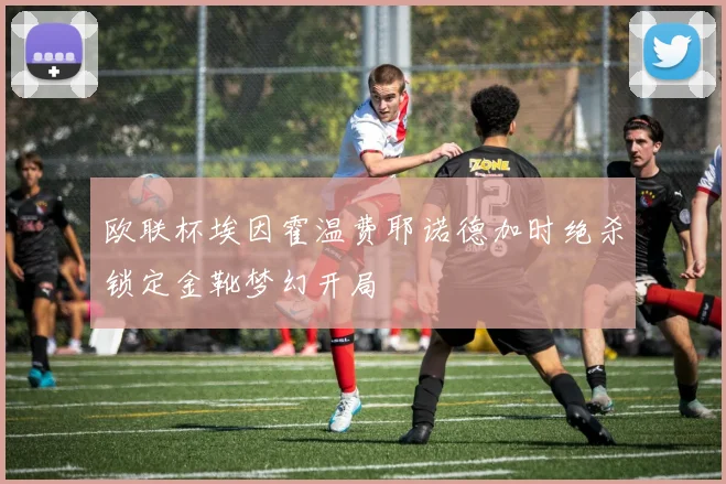 欧联杯埃因霍温费耶诺德加时绝杀锁定金靴梦幻开局