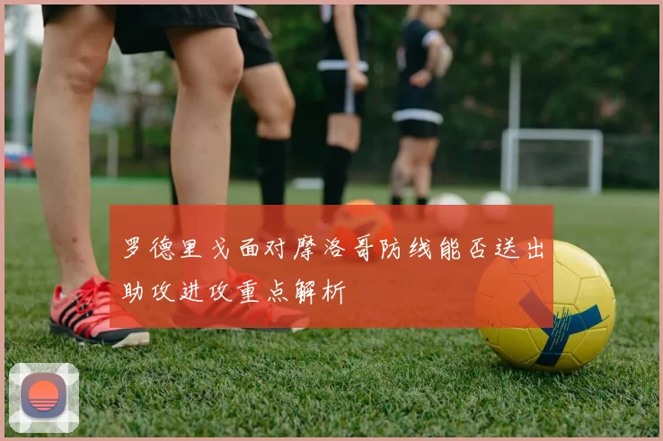 罗德里戈面对摩洛哥防线能否送出助攻进攻重点解析