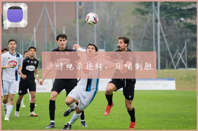 沙特绝杀逆转,压哨制胜