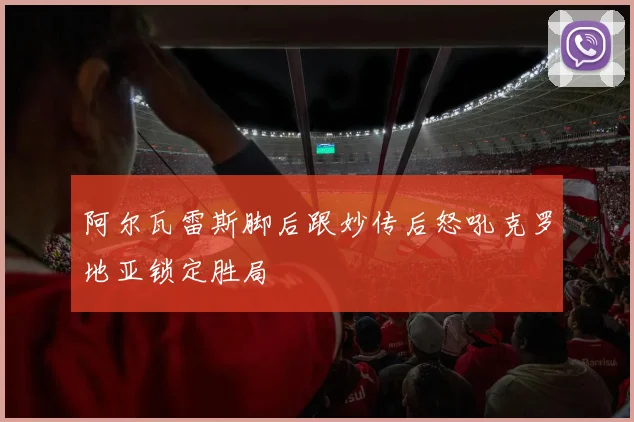 阿尔瓦雷斯脚后跟妙传后怒吼克罗地亚锁定胜局