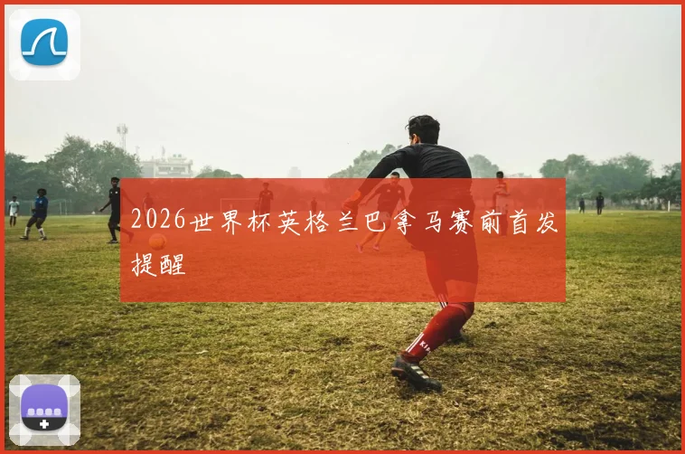2026世界杯英格兰巴拿马赛前首发提醒