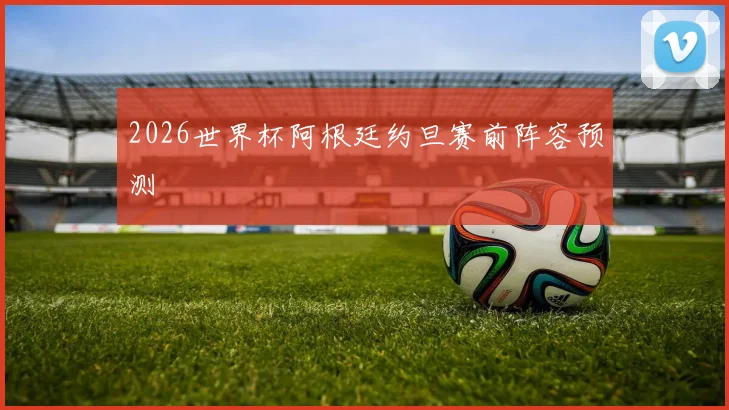 2026世界杯阿根廷约旦赛前阵容预测