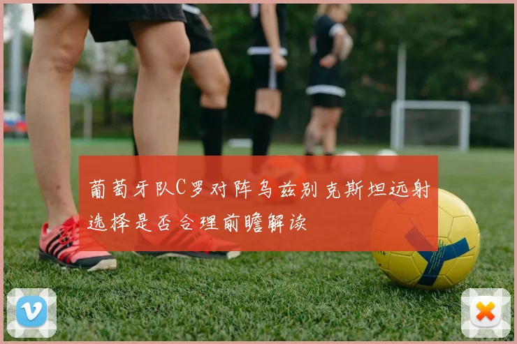 葡萄牙队C罗对阵乌兹别克斯坦远射选择是否合理前瞻解读
