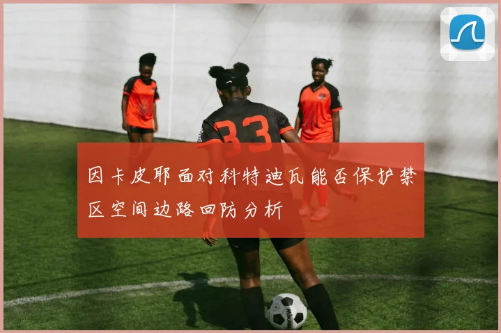 因卡皮耶面对科特迪瓦能否保护禁区空间边路回防分析