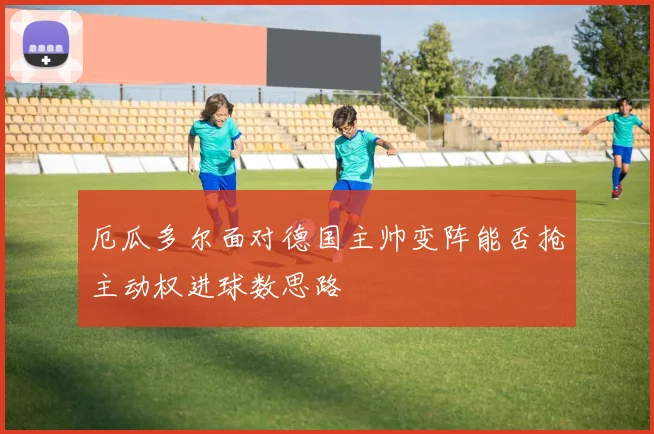 厄瓜多尔面对德国主帅变阵能否抢主动权进球数思路