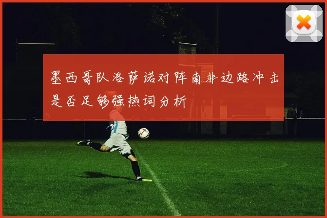 墨西哥队洛萨诺对阵南非边路冲击是否足够强热词分析
