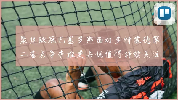 聚焦欧冠巴塞罗那面对多特蒙德第二落点争夺谁更占优值得持续关注