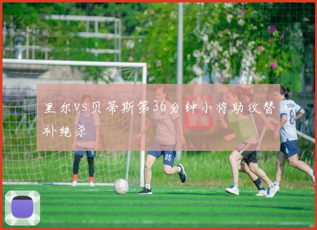里尔vs贝蒂斯第36分钟小将助攻替补绝杀