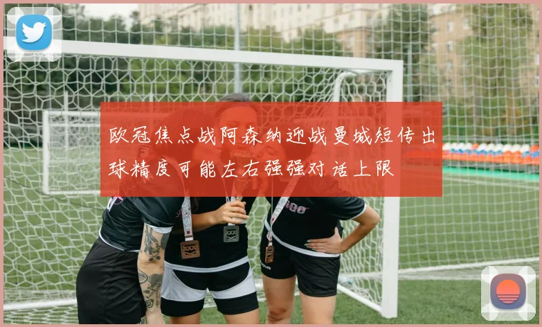 欧冠焦点战阿森纳迎战曼城短传出球精度可能左右强强对话上限
