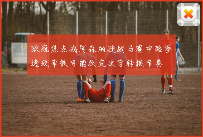 欧冠焦点战阿森纳迎战马赛中路渗透效率很可能改变攻守转换节奏