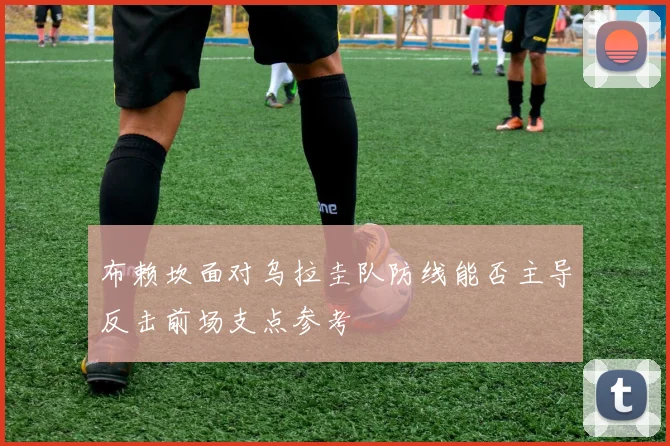 布赖坎面对乌拉圭队防线能否主导反击前场支点参考