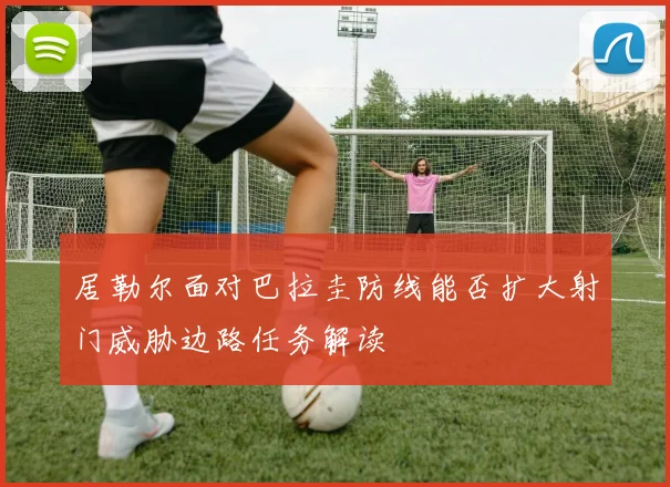 居勒尔面对巴拉圭防线能否扩大射门威胁边路任务解读