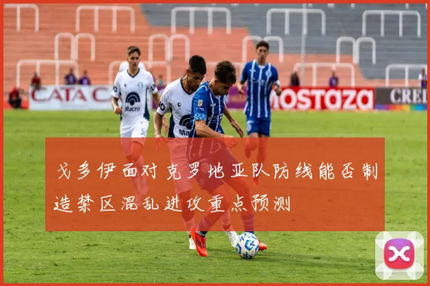 戈多伊面对克罗地亚队防线能否制造禁区混乱进攻重点预测