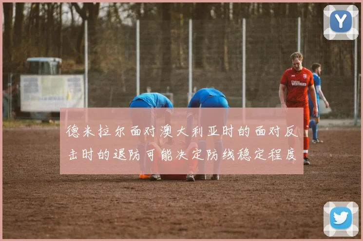 德米拉尔面对澳大利亚时的面对反击时的退防可能决定防线稳定程度