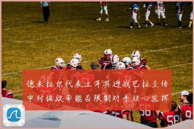 德米拉尔代表土耳其迎战巴拉圭传中封堵效率能否限制对手核心发挥