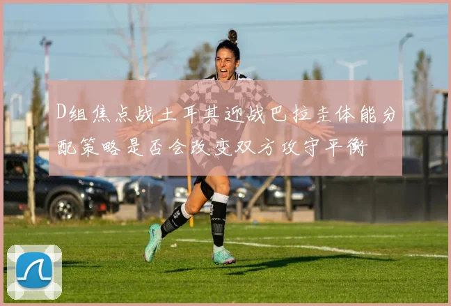 D组焦点战土耳其迎战巴拉圭体能分配策略是否会改变双方攻守平衡