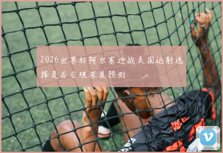 2026世界杯阿尔塞迎战美国远射选择是否合理深度预测
