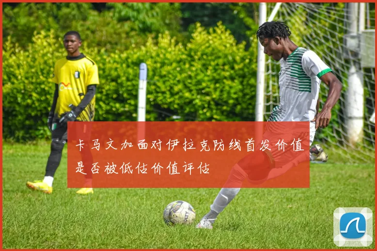 卡马文加面对伊拉克防线首发价值是否被低估价值评估